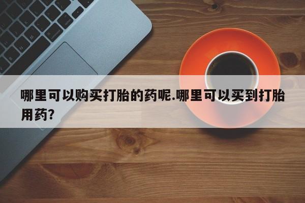 打胎药私人药店微信购买哪里可以购买打胎的药呢.哪里可以买到打胎用药？