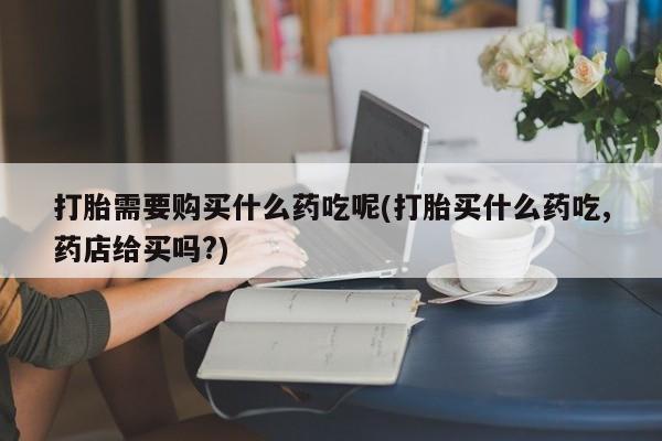 打胎药私人药店微信购买打胎需要购买什么药吃呢(打胎买什么药吃,药店给买吗?)